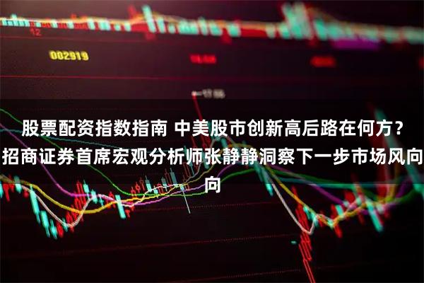 股票配資指數指南 中美股市創新高后路在何方？招商證券首席宏觀分析師張靜靜洞察下一步市場風向